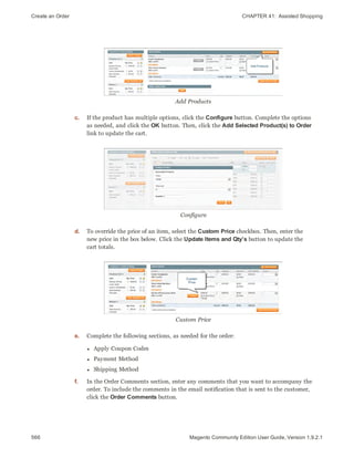 Create an Order CHAPTER 41:  Assisted Shopping
566 Magento Community Edition User Guide, Version 1.9.2.1
Add Products
c. If the product has multiple options, click the Configure button. Complete the options
as needed, and click the OK button. Then, click the Add Selected Product(s) to Order
link to update the cart.
Configure
d. To override the price of an item, select the Custom Price checkbox. Then, enter the
new price in the box below. Click the Update Items and Qty’s button to update the
cart totals.
Custom Price
e. Complete the following sections, as needed for the order:
l Apply Coupon Codes
l Payment Method
l Shipping Method
f. In the Order Comments section, enter any comments that you want to accompany the
order. To include the comments in the email notification that is sent to the customer,
click the Order Comments button.
 