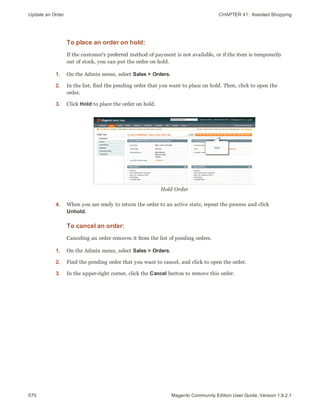 Update an Order CHAPTER 41:  Assisted Shopping
570 Magento Community Edition User Guide, Version 1.9.2.1
To place an order on hold:
If the customer’s preferred method of payment is not available, or if the item is temporarily
out of stock, you can put the order on hold.
1. On the Admin menu, select Sales > Orders.
2. In the list, find the pending order that you want to place on hold. Then, click to open the
order.
3. Click Hold to place the order on hold.
Hold Order
4. When you are ready to return the order to an active state, repeat the process and click
Unhold.
To cancel an order:
Canceling an order removes it from the list of pending orders.
1. On the Admin menu, select Sales > Orders.
2. Find the pending order that you want to cancel, and click to open the order.
3. In the upper-right corner, click the Cancel button to remove this order.
 
