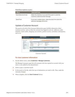 CHAPTER 41:  Assisted Shopping Create a Customer Account
FIELD DESCRIPTION
Send Welcome Email Select the checkbox if you want the system to send the
customer a welcome email message.
Send From If you have multiple stores, select the store from which the
welcome message will be sent.
Field Descriptions (cont.)
Update a Customer Account
The panel on the left of the Customer Information page includes information about
customer activity, such as when the customer last logged in and out, addresses, order
statistics, recent orders, shopping cart contents, product reviews, newsletter subscriptions,
and so on.
Customer Account
To view customer information:
1. On the Admin menu, select Customers > Manage Customers.
The Manage Customers page lists all customers who have opened an account with your
store or were added by the administrator .
2. Click to open a customer record.
3. In the panel on the left, select the type of information you need to edit. Then, make the
necessary changes.
4. When complete, click the Save Customer button.
575Magento Community Edition User Guide, Version 1.9.2.1
 