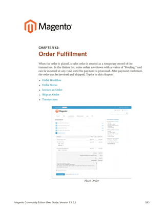 583Magento Community Edition User Guide, Version 1.9.2.1
CHAPTER 42:
Order Fulfillment
When the order is placed, a sales order is created as a temporary record of the
transaction. In the Orders list, sales orders are shown with a status of "Pending," and
can be canceled at any time until the payment is processed. After payment confirmed,
the order can be invoiced and shipped. Topics in this chapter:
l Order Workflow
l Order Status
l Invoice an Order
l Ship an Order
l Transactions
Place Order
 