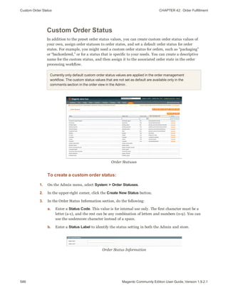 Custom Order Status CHAPTER 42:  Order Fulfillment
586 Magento Community Edition User Guide, Version 1.9.2.1
Custom Order Status
In addition to the preset order status values, you can create custom order status values of
your own, assign order statuses to order states, and set a default order status for order
states. For example, you might need a custom order status for orders, such as “packaging”
or “backordered,” or for a status that is specific to your needs. You can create a descriptive
name for the custom status, and then assign it to the associated order state in the order
processing workflow.
Currently only default custom order status values are applied in the order management
workflow. The custom status values that are not set as default are available only in the
comments section in the order view in the Admin .
Order Statuses
To create a custom order status:
1. On the Admin menu, select System > Order Statuses.
2. In the upper-right corner, click the Create New Status button.
3. In the Order Status Information section, do the following:
a. Enter a Status Code. This value is for internal use only. The first character must be a
letter (a-z), and the rest can be any combination of letters and numbers (0-9). You can
use the underscore character instead of a space.
b. Enter a Status Label to identify the status setting in both the Admin and store.
Order Status Information
 