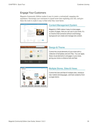 CHAPTER 4:  Quick Tour Customer Journey
Engage Your Customers
Magento Community Edition makes it easy to create a customized, engaging site
experience. Encourage your customers to spend more time exploring your site, and give
them the tools to make it easy to find what they want faster.
Content Management System
Magento’s CMS makes it easy to store pages,
or parts of pages, that you can use in your store. It’s
so intuitive that someone without a technology
background can create and manage site content.
Design & Theme
Control the visual elements of your store with a
collection of templates and skin files. You can apply
these visual elements to all pages in your store,
giving your store a cohesive look and feel.
Multiple Stores, Sites & Views
Control the look and feel of multiple sites, introduce
new market and languages, and track analytics from
a single Admin.
39Magento Community Edition User Guide, Version 1.9.2.1
 