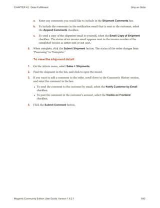 CHAPTER 42:  Order Fulfillment Ship an Order
a. Enter any comments you would like to include in the Shipment Comments box.
b. To include the comments in the notification email that is sent to the customer, select
the Append Comments checkbox.
c. To send a copy of the shipment email to yourself, select the Email Copy of Shipment
checkbox. The status of an invoice email appears next to the invoice number of the
completed invoice as either sent or not sent.
8. When complete, click the Submit Shipment button. The status of the order changes from
“Processing” to “Complete.”
To view the shipment detail:
1. On the Admin menu, select Sales > Shipments.
2. Find the shipment in the list, and click to open the record.
3. If you want to add a comment to the order, scroll down to the Comments History section,
and enter the comment in the box.
l To send the comment to the customer by email, select the Notify Customer by Email
checkbox.
l To post the comment in the customer’s account, select the Visible on Frontend
checkbox.
4. Click the Submit Comment button.
593Magento Community Edition User Guide, Version 1.9.2.1
 