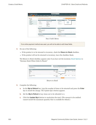 Create a Credit Memo CHAPTER 43:  Store Credit and Refunds
600 Magento Community Edition User Guide, Version 1.9.2.1
New Credit Memo
If an online payment method was used, you will not be able to edit these fields.
4. Do one of the following:
l If the product is to be returned to inventory, check the Return to Stock checkbox.
l If the product will not be returned to inventory, leave the checkbox blank.
The Return to Stock checkbox appears only if you have set the inventory Stock Options to
“Decrease Stock When Order Is Placed.”
Return to Stock
5. Complete the following:
a. In the Qty to Refund box, type the number of items to be returned and press the Enter
key to record the change. The Update Qty’s button appears.
b. Set the Qty to Refund of any items not to be refunded to 0.
c. Click the Update Qty’s button to recalculate the total. (The amount to be credited
cannot exceed the maximum quantity that is available for refund.)
 