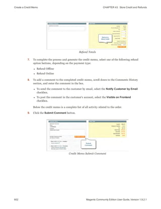 Create a Credit Memo CHAPTER 43:  Store Credit and Refunds
602 Magento Community Edition User Guide, Version 1.9.2.1
Refund Totals
7. To complete the process and generate the credit memo, select one of the following refund
option buttons, depending on the payment type:
l Refund Offline
l Refund Online
8. To add a comment to the completed credit memo, scroll down to the Comments History
section, and enter the comment in the box.
l To send the comment to the customer by email, select the Notify Customer by Email
checkbox.
l To post the comment in the customer’s account, select the Visible on Frontend
checkbox.
Below the credit memo is a complete list of all activity related to the order.
9. Click the Submit Comment button.
Credit Memo Submit Comment
 