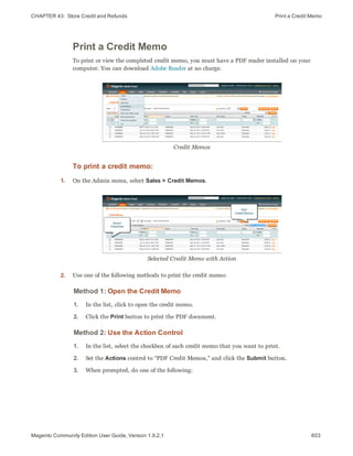 CHAPTER 43:  Store Credit and Refunds Print a Credit Memo
Print a Credit Memo
To print or view the completed credit memo, you must have a PDF reader installed on your
computer. You can download Adobe Reader at no charge.
Credit Memos
To print a credit memo:
1. On the Admin menu, select Sales > Credit Memos.
Selected Credit Memo with Action
2. Use one of the following methods to print the credit memo:
Method 1: Open the Credit Memo
1. In the list, click to open the credit memo.
2. Click the Print button to print the PDF document.
Method 2: Use the Action Control
1. In the list, select the checkbox of each credit memo that you want to print.
2. Set the Actions control to “PDF Credit Memos,” and click the Submit button.
3. When prompted, do one of the following:
603Magento Community Edition User Guide, Version 1.9.2.1
 
