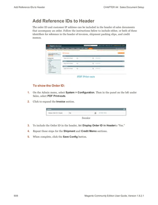 Add Reference IDs to Header CHAPTER 44:  Sales Document Setup
608 Magento Community Edition User Guide, Version 1.9.2.1
Add Reference IDs to Header
The order ID and customer IP address can be included in the header of sales documents
that accompany an order. Follow the instructions below to include either, or both of these
identifiers for reference in the header of invoices, shipment packing slips, and credit
memos.
PDF Print-outs
To show the Order ID:
1. On the Admin menu, select System > Configuration. Then in the panel on the left under
Sales, select PDF Print-outs.
2. Click to expand the Invoice section.
Invoice
3. To include the Order ID in the header, Set Display Order ID in Headerto “Yes.”
4. Repeat these steps for the Shipment and Credit Memo sections.
5. When complete, click the Save Config button.
 