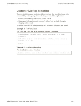 CHAPTER 44:  Sales Document Setup Customer Address Templates
Customer Address Templates
The store administrator can modify the address templates that control the format of the
customer billing and shipping addresses that appear in the following locations:
l General customer billing and shipping address format
l Shipping and billing addresses in customer’s address book (available during the
shopping cart checkout)
l Address format for PDF sales documents, such as invoices, shipments, and refunds
Example 1: Text Templates
{{depend address attribute code}} a space, a character, or UI label
{{/depend}};
{{if address attribute code}}{{var address attribute code}} a space, a
character, or UI label
{{/if}}
For Text, Text One Line, HTML and PDF Address Templates
Example 2: JavaScript Template
#{address attribute code} or User Interface label #{address attribute code}
For JavaScript Address Template
611Magento Community Edition User Guide, Version 1.9.2.1
 