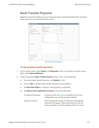 CHAPTER 45:  Basic Payment Methods Bank Transfer Payment
Bank Transfer Payment
Magento Community Edition lets you accept payments transferred directly from customers’
bank accounts to your merchant bank account.
Bank Transfer Payment
To set up bank transfer payments:
1. On the Admin menu, select System > Configuration. Then in the panel on the left, under
Sales, select Payment Methods.
2. Click to expand the Bank Transfer Payment section. Then, do the following:
a. To activate Bank Transfer Payment, set Enabled to “Yes.”
b. Enter a Title to identify Bank Transfer Payment during checkout.
c. Set New Order Status to “Pending” until payment is authorized.
d. Set Payment from Applicable Countries to one of the following:
All Allowed Countries Customers from all countries specified in your store
configuration can use this payment method.
Specific Countries After choosing this option, the Payment from Specific
Countries list appears. Select each country in the list
where customers can make purchases from your store.
617Magento Community Edition User Guide, Version 1.9.2.1
 