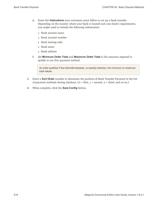 Bank Transfer Payment CHAPTER 45:  Basic Payment Methods
618 Magento Community Edition User Guide, Version 1.9.2.1
e. Enter the Instructions your customers must follow to set up a bank transfer.
Depending on the country where your bank is located and your bank’s requirements,
you might need to include the following information:
l Bank account name
l Bank account number
l Bank routing code
l Bank name
l Bank address
f. Set Minimum Order Total and Maximum Order Total to the amounts required to
qualify to use this payment method.
An order qualifies if the total falls between, or exactly matches, the minimum or maximum
total values.
3. Enter a Sort Order number to determine the position of Bank Transfer Payment in the list
of payment methods during checkout. (0 = first, 1 = second, 2 = third, and so on.)
4. When complete, click the Save Config button.
 