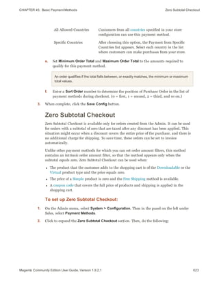 CHAPTER 45:  Basic Payment Methods Zero Subtotal Checkout
All Allowed Countries Customers from all countries specified in your store
configuration can use this payment method.
Specific Countries After choosing this option, the Payment from Specific
Countries list appears. Select each country in the list
where customers can make purchases from your store.
e. Set Minimum Order Total and Maximum Order Total to the amounts required to
qualify for this payment method.
An order qualifies if the total falls between, or exactly matches, the minimum or maximum
total values.
f. Enter a Sort Order number to determine the position of Purchase Order in the list of
payment methods during checkout. (0 = first, 1 = second, 2 = third, and so on.)
3. When complete, click the Save Config button.
Zero Subtotal Checkout
Zero Subtotal Checkout is available only for orders created from the Admin. It can be used
for orders with a subtotal of zero that are taxed after any discount has been applied. This
situation might occur when a discount covers the entire price of the purchase, and there is
no additional charge for shipping. To save time, these orders can be set to invoice
automatically.
Unlike other payment methods for which you can set order amount filters, this method
contains an intrinsic order amount filter, so that the method appears only when the
subtotal equals zero. Zero Subtotal Checkout can be used when:
l The product that the customer adds to the shopping cart is of the Downloadable or the
Virtual product type and the price equals zero.
l The price of a Simple product is zero and the Free Shipping method is available.
l A coupon code that covers the full price of products and shipping is applied in the
shopping cart.
To set up Zero Subtotal Checkout:
1. On the Admin menu, select System > Configuration. Then in the panel on the left under
Sales, select Payment Methods.
2. Click to expand the Zero Subtotal Checkout section. Then, do the following:
623Magento Community Edition User Guide, Version 1.9.2.1
 
