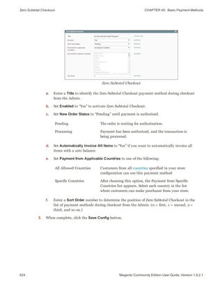 Zero Subtotal Checkout CHAPTER 45:  Basic Payment Methods
624 Magento Community Edition User Guide, Version 1.9.2.1
Zero Subtotal Checkout
a. Enter a Title to identify the Zero Subtotal Checkout payment method during checkout
from the Admin.
b. Set Enabled to “Yes” to activate Zero Subtotal Checkout.
c. Set New Order Status to “Pending” until payment is authorized.
Pending The order is waiting for authorization.
Processing Payment has been authorized, and the transaction is
being processed.
d. Set Automatically Invoice All Items to “Yes” if you want to automatically invoice all
items with a zero balance.
e. Set Payment from Applicable Countries to one of the following:
All Allowed Countries Customers from all countries specified in your store
configuration can use this payment method
Specific Countries After choosing this option, the Payment from Specific
Countries list appears. Select each country in the list
where customers can make purchases from your store.
f. Enter a Sort Order number to determine the position of Zero Subtotal Checkout in the
list of payment methods during checkout from the Admin. (0 = first, 1 = second, 2 =
third, and so on.)
3. When complete, click the Save Config button.
 