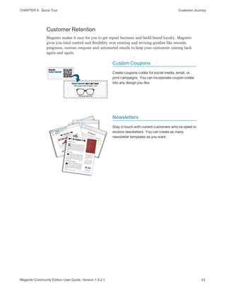 CHAPTER 4:  Quick Tour Customer Journey
Customer Retention
Magento makes it easy for you to get repeat business and build brand loyalty. Magento
gives you total control and flexibility over creating and revising goodies like rewards
programs, custom coupons and automated emails to keep your customers coming back
again and again.
Custom Coupons
Create coupons codes for social media, email, or
print campaigns. You can incorporate coupon codes
into any design you like.
Newsletters
Stay in touch with current customers who’ve opted to
receive newsletters. You can create as many
newsletter templates as you want.
43Magento Community Edition User Guide, Version 1.9.2.1
 