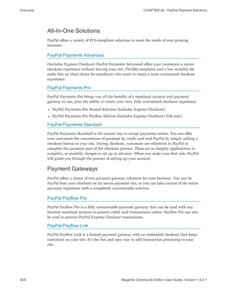 Overview CHAPTER 46:  PayPal Payment Solutions
All-In-One Solutions
PayPal offers a variety of PCI-compliant solutions to meet the needs of your growing
business.
PayPal Payments Advanced
(Includes Express Checkout) PayPal Payments Advanced offers your customers a secure
checkout experience without leaving your site. Flexible templates and a low monthly fee
make this an ideal choice for merchants who want to create a more customized checkout
experience.
PayPal Payments Pro
PayPal Payments Pro brings you all the benefits of a merchant account and payment
gateway in one, plus the ability to create your own, fully customized checkout experience.
l PayPal Payments Pro Hosted Solution (Includes Express Checkout)
l PayPal Payments Pro Payflow Edition (Includes Express Checkout) (UK only)
PayPal Payments Standard
PayPal Payments Standard is the easiest way to accept payments online. You can offer
your customers the convenience of payment by credit card and PayPal by simply adding a
checkout button to your site. During checkout, customers are redirected to PayPal to
complete the payment part of the checkout process. There are no lengthy applications to
complete, or monthly charges to set up in advance. When you make your first sale, PayPal
will guide you through the process of setting up your account.
Payment Gateways
PayPal offers a choice of two payment gateway solutions for your business. You can let
PayPal host your checkout on its secure payment site, or you can take control of the entire
payment experience with a completely customizable solution.
PayPal Payflow Pro
PayPal Payflow Pro is a fully customizable payment gateway that can be used with any
Internet merchant account to process credit card transactions online. Payflow Pro can also
be used to process PayPal Express Checkout transactions.
PayPal Payflow Link
PayPal Payflow Link is a hosted payment gateway with an embedded checkout that keeps
customers on your site. It’s the fast and easy way to add transaction processing to your
site.
628 Magento Community Edition User Guide, Version 1.9.2.1
 