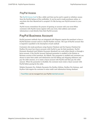 CHAPTER 46:  PayPal Payment Solutions PayPal Business Account
PayPal Access
The PayPal Access Card is like a debit card that can be used to spend or withdraw money
from the PayPal balance of the cardholder. It can be used to make purchases online, or
anywhere else that MasterCard is accepted. It’s like having your PayPal account in your
wallet.
PayPal Access streamlines the process of opening an account with your store.When
customers with PayPal Access register with your store, their address and contact
information is read directly from their PayPal account.
PayPal Business Account
PayPal payment methods that are integrated with Magento require the merchant to have a
PayPal business account and/or a PayPal Payflow account. The type of PayPal account that
is required is specified in the description of each method.
Customers who make purchases using Express Checkout and the Express Checkout for
Payflow Pro must have buyer accounts with PayPal to pay for their purchases. PayPal
Payments Standard (and Website Payments Standard) can work either directly or through a
buyer account, if the PayPal Account Optional parameter is enabled in the Premier or
Business account of the merchant. By default, this parameter is enabled and customers can
choose to enter their credit card information and the billing and shipping addresses and
pay the order amount, or to create a buyer account with PayPal and then pay the order
amount. When the parameter is disabled, the customer must create a buyer account with
PayPal before paying for the order.
Website Payments Pro, Website Payments Pro Payflow Edition, Payflow Pro Gateway, and
Payflow Link require the customer to enter credit card information during checkout.
Fraud filters can be managed from your PayPal merchant account.
629Magento Community Edition User Guide, Version 1.9.2.1
 