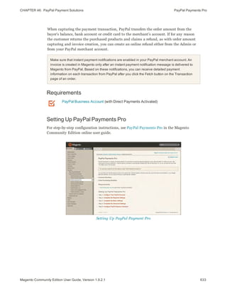 CHAPTER 46:  PayPal Payment Solutions PayPal Payments Pro
When capturing the payment transaction, PayPal transfers the order amount from the
buyer’s balance, bank account or credit card to the merchant’s account. If for any reason
the customer returns the purchased products and claims a refund, as with order amount
capturing and invoice creation, you can create an online refund either from the Admin or
from your PayPal merchant account.
Make sure that instant payment notifications are enabled in your PayPal merchant account. An
invoice is created in Magento only after an instant payment notification message is delivered to
Magento from PayPal. Based on these notifications, you can receive detailed payment
information on each transaction from PayPal after you click the Fetch button on the Transaction
page of an order.
Requirements
PayPal Business Account (with Direct Payments Activated)
Setting Up PayPal Payments Pro
For step-by-step configuration instructions, see PayPal Payments Pro in the Magento
Community Edition online user guide.
Setting Up PayPal Payment Pro
633Magento Community Edition User Guide, Version 1.9.2.1
 