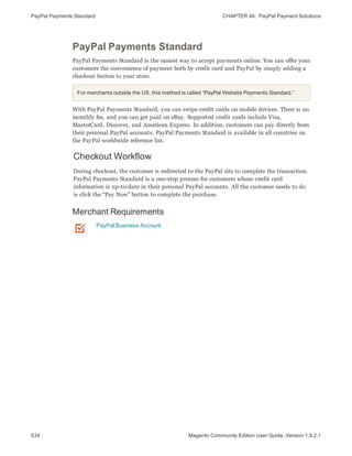 PayPal Payments Standard CHAPTER 46:  PayPal Payment Solutions
634 Magento Community Edition User Guide, Version 1.9.2.1
PayPal Payments Standard
PayPal Payments Standard is the easiest way to accept payments online. You can offer your
customers the convenience of payment both by credit card and PayPal by simply adding a
checkout button to your store.
For merchants outside the US, this method is called “PayPal Website Payments Standard.”
With PayPal Payments Standard, you can swipe credit cards on mobile devices. There is no
monthly fee, and you can get paid on eBay. Supported credit cards include Visa,
MasterCard, Discover, and American Express. In addition, customers can pay directly from
their personal PayPal accounts. PayPal Payments Standard is available in all countries on
the PayPal worldwide reference list.
Checkout Workflow
During checkout, the customer is redirected to the PayPal site to complete the transaction.
PayPal Payments Standard is a one-step process for customers whose credit card
information is up-to-date in their personal PayPal accounts. All the customer needs to do
is click the “Pay Now” button to complete the purchase.
Merchant Requirements
PayPal Business Account
 