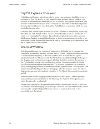 PayPal Express Checkout CHAPTER 46:  PayPal Payment Solutions
636 Magento Community Edition User Guide, Version 1.9.2.1
PayPal Express Checkout
PayPal Express Checkout helps boost sales by giving your customers the ability to pay by
credit card or from the security of their personal PayPal accounts. During checkout, the
customer is redirected to the secure PayPal site to complete the payment information. The
customer is then returned to your store to complete the remainder of the checkout process.
Choosing Express Checkout adds the familiar PayPal button to your store, which has been
reported to increase sales.*
Customers with current PayPal accounts can make a purchase in a single step, by clicking
the “Check out with PayPal” button. Express Checkout can be added as a standalone, or
added to an existing PayPal solution. If you already accept credit cards online, you can
offer Express Checkout as an additional option to attract new customers who prefer to pay
with PayPal. PayPal Express Checkout can be used as a standalone, or in combination with
one of PayPal’s All-In-One solutions.
Checkout Workflow
With Express Checkout, the customer is redirected to the PayPal site to complete the
transaction. Unlike other payment methods, PayPal Express Checkout allows the customer
to check out at the beginning of the usual checkout flow. With the PayPal Express
Checkout enabled, the “Check out with PayPal” button is available on the product page, in
the shopping cart, and mini shopping cart. Clicking the button redirects the customer to
the PayPal website to review the purchase information. Customers must log in to their
PayPal accounts to complete the transaction. The payment system uses the customer’s
billing and shipping information from the customer’s PayPal account. The customer is then
redirected back to the Magento Review Order page. After the customer places the order in
Magento, the payment information is submitted to PayPal and the payment transaction is
settled.
If the customer uses the one-page checkout and selects the Express Checkout payment
method, the customer is redirected to PayPal during the Payment Review process, just
before the sales order is submitted.
Express Checkout method of payment is unavailable if the customer chooses to check out
the products from the shopping cart to multiple addresses. The store administrator cannot
place an order using the Express Checkout method of payment, because it is also
unavailable from the Admin.
 