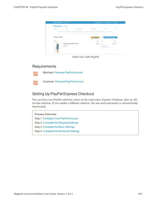CHAPTER 46:  PayPal Payment Solutions PayPal Express Checkout
Check Out with PayPal
Requirements
Merchant: Personal PayPal Account
Customer: Personal PayPal Account
Setting Up PayPal Express Checkout
You can have two PayPal solutions active at the same time: Express Checkout, plus an All-
In-One solution. If you enable a different solution, the one used previously is automatically
deactivated.
Process Overview:
Step 1: Configure Your PayPal Account
Step 2: Complete the Required Settings
Step 3: Complete the Basic Settings
Step 4: Complete the Advanced Settings
637Magento Community Edition User Guide, Version 1.9.2.1
 