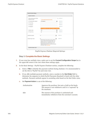 PayPal Express Checkout CHAPTER 46:  PayPal Payment Solutions
640 Magento Community Edition User Guide, Version 1.9.2.1
PayPal Express Checkout Required Settings
Step 3: Complete the Basic Settings
1. If your store has multiple views, make sure to set the Current Configuration Scope box in
the upper-left corner to the view where these settings apply.
2. In the Basic Settings - PayPal Express Checkout section, complete the following:
a. Enter a Title to identify this payment method during checkout. It is recommended to
set the title to “PayPal” for each store view.
b. If you offer multiple payment methods, enter a number in the Sort Order field to
determine the sequence in which PayPal Payments Standard is listed with the other
methods. Payment methods appear in ascending order based on the Sort Order value.
c. Set Payment Action to one of the following:
Authorization Approves the purchase, but puts a hold on the funds.
The amount is not withdrawn until it is “captured” by
the merchant.
Sale The amount of the purchase is authorized and
immediately withdrawn from the customer’s account.
 