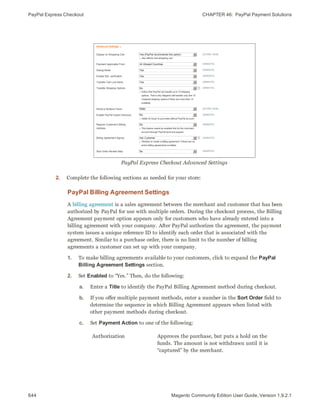 PayPal Express Checkout CHAPTER 46:  PayPal Payment Solutions
644 Magento Community Edition User Guide, Version 1.9.2.1
PayPal Express Checkout Advanced Settings
2. Complete the following sections as needed for your store:
PayPal Billing Agreement Settings
A billing agreement is a sales agreement between the merchant and customer that has been
authorized by PayPal for use with multiple orders. During the checkout process, the Billing
Agreement payment option appears only for customers who have already entered into a
billing agreement with your company. After PayPal authorizes the agreement, the payment
system issues a unique reference ID to identify each order that is associated with the
agreement. Similar to a purchase order, there is no limit to the number of billing
agreements a customer can set up with your company.
1. To make billing agreements available to your customers, click to expand the PayPal
Billing Agreement Settings section.
2. Set Enabled to “Yes.” Then, do the following:
a. Enter a Title to identify the PayPal Billing Agreement method during checkout.
b. If you offer multiple payment methods, enter a number in the Sort Order field to
determine the sequence in which Billing Agreement appears when listed with
other payment methods during checkout.
c. Set Payment Action to one of the following:
Authorization Approves the purchase, but puts a hold on the
funds. The amount is not withdrawn until it is
“captured” by the merchant.
 
