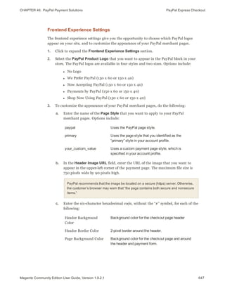 CHAPTER 46:  PayPal Payment Solutions PayPal Express Checkout
Frontend Experience Settings
The frontend experience settings give you the opportunity to choose which PayPal logos
appear on your site, and to customize the appearance of your PayPal merchant pages.
1. Click to expand the Frontend Experience Settings section.
2. Select the PayPal Product Logo that you want to appear in the PayPal block in your
store. The PayPal logos are available in four styles and two sizes. Options include:
l No Logo
l We Prefer PayPal (150 x 60 or 150 x 40)
l Now Accepting PayPal (150 x 60 or 150 x 40)
l Payments by PayPal (150 x 60 or 150 x 40)
l Shop Now Using PayPal (150 x 60 or 150 x 40)
3. To customize the appearance of your PayPal merchant pages, do the following:
a. Enter the name of the Page Style that you want to apply to your PayPal
merchant pages. Options include:
paypal Uses the PayPal page style.
primary Uses the page style that you identified as the
“primary” style in your account profile.
your_custom_value Uses a custom payment page style, which is
specified in your account profile.
b. In the Header Image URL field, enter the URL of the image that you want to
appear in the upper-left corner of the payment page. The maximum file size is
750 pixels wide by 90 pixels high.
PayPal recommends that the image be located on a secure (https) server. Otherwise,
the customer’s browser may warn that “the page contains both secure and nonsecure
items.”
c. Enter the six-character hexadecimal code, without the “#” symbol, for each of the
following:
Header Background
Color
Background color for the checkout page header
Header Border Color 2-pixel border around the header.
Page Background Color Background color for the checkout page and around
the header and payment form.
647Magento Community Edition User Guide, Version 1.9.2.1
 