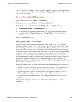 CHAPTER 46:  PayPal Payment Solutions PayPal Express Checkout
After the customer clicks Place Order, the order is created in Magento, and PayPal performs
the related transaction(s). The complete billing and shipping addresses are saved in the
order record in Magento.
To save the customer billing address:
1. On the Admin menu, select System > Configuration.
2. In the panel on the left, under Sales, select Payment Methods.
3. Under PayPal Express Checkout, click the Configure link, and do the following:
a. Set Require Customer’s Billing Address to “Yes.”
b. To request the customer’s billing address only for orders with downloadable and/or
virtual products, set Require Customer’s Billing Address to “For Virtual Quotes
Only.”
4. Click the Save Config button.
Managing Order Transactions
Magento includes the option to use the Order payment action for the PayPal Express
Checkout payment method. When a store customer submits an order, having paid using
the PayPal Express Checkout payment method, for which the Order payment action is set,
the funds on the customer’s card are authorized. If the authorization times out before you
capture all payment, the authorization is voided, and a new authorization and capture are
conducted when you create an invoice. Only the amount equal to the invoice total is
authorized and captured. The maximum number of these authorizations for one order, and
the periods for which the first authorization and the order in general stay valid, depend on
your PayPal merchant account settings. These parameters need to be specified in the
Magento Admin Panel as well. Capturing can be done only from the Magento Admin Panel,
by creating one or more invoices.
Situations in which using the Order transaction may be appropriate include the following:
l Back orders, in which available items are sent immediately, and the remaining part of
the order is sent when available; this may include more than two shipments
l Split orders, in which ordered items are sent in more than one shipment, perhaps to
different addresses, and you want to collect a payment for each shipment
l Drop shipments, which are shipments from other vendors for which you accept the
payment
Using the Order payment action does not influence the checkout process for store
customers.
649Magento Community Edition User Guide, Version 1.9.2.1
 