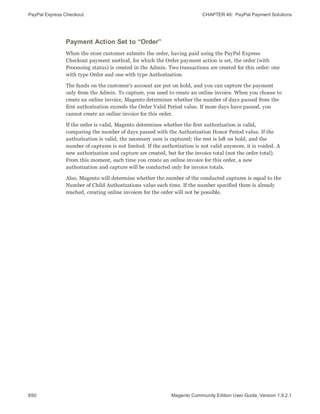 PayPal Express Checkout CHAPTER 46:  PayPal Payment Solutions
650 Magento Community Edition User Guide, Version 1.9.2.1
Payment Action Set to “Order”
When the store customer submits the order, having paid using the PayPal Express
Checkout payment method, for which the Order payment action is set, the order (with
Processing status) is created in the Admin. Two transactions are created for this order: one
with type Order and one with type Authorization.
The funds on the customer’s account are put on hold, and you can capture the payment
only from the Admin. To capture, you need to create an online invoice. When you choose to
create an online invoice, Magento determines whether the number of days passed from the
first authorization exceeds the Order Valid Period value. If more days have passed, you
cannot create an online invoice for this order.
If the order is valid, Magento determines whether the first authorization is valid,
comparing the number of days passed with the Authorization Honor Period value. If the
authorization is valid, the necessary sum is captured; the rest is left on hold, and the
number of captures is not limited. If the authorization is not valid anymore, it is voided. A
new authorization and capture are created, but for the invoice total (not the order total).
From this moment, each time you create an online invoice for this order, a new
authorization and capture will be conducted only for invoice totals.
Also, Magento will determine whether the number of the conducted captures is equal to the
Number of Child Authorizations value each time. If the number specified there is already
reached, creating online invoices for the order will not be possible.
 