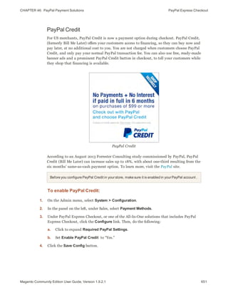 CHAPTER 46:  PayPal Payment Solutions PayPal Express Checkout
PayPal Credit
For US merchants, PayPal Credit is now a payment option during checkout. PayPal Credit,
(formerly Bill Me Later) offers your customers access to financing, so they can buy now and
pay later, at no additional cost to you. You are not charged when customers choose PayPal
Credit, and only pay your normal PayPal transaction fee. You can also use free, ready-made
banner ads and a prominent PayPal Credit button in checkout, to tell your customers while
they shop that financing is available.
PayPal Credit
According to an August 2013 Forrester Consulting study commissioned by PayPal, PayPal
Credit (Bill Me Later) can increase sales up to 18%, with about one-third resulting from the
six months’ same-as-cash payment option. To learn more, visit the PayPal site.
Before you configure PayPal Credit in yourstore, make sure it is enabled in yourPayPal account .
To enable PayPal Credit:
1. On the Admin menu, select System > Configuration.
2. In the panel on the left, under Sales, select Payment Methods.
3. Under PayPal Express Checkout, or one of the All-In-One solutions that includes PayPal
Express Checkout, click the Configure link. Then, do the following:
a. Click to expand Required PayPal Settings.
b. Set Enable PayPal Credit to “Yes.”
4. Click the Save Config button.
651Magento Community Edition User Guide, Version 1.9.2.1
 