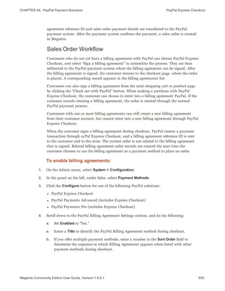 CHAPTER 46:  PayPal Payment Solutions PayPal Express Checkout
agreement reference ID and sales order payment details are transferred to the PayPal
payment system. After the payment system confirms the payment, a sales order is created
in Magento.
Sales Order Workflow
Customers who do not yet have a billing agreement with PayPal can choose PayPal Express
Checkout, and select “Sign a billing agreement” to streamline the process. They are then
redirected to the PayPal payment system where the billing agreement can be signed. After
the billing agreement is signed, the customer returns to the checkout page. where the order
is placed. A corresponding record appears in the billing agreements list.
Customers can also sign a billing agreement from the mini shopping cart or product page
by clicking the “Check out with PayPal” button. When making a purchase with PayPal
Express Checkout, the customer can choose to enter into a billing agreement PayPal. If the
customer cancels creating a billing agreement, the order is created through the normal
PayPal payment process.
Customers with one or more billing agreements can still create a new billing agreement
from their customer account, but cannot enter into a new billing agreement through PayPal
Express Checkout.
When the customer signs a billing agreement during checkout, PayPal creates a payment
transaction through ayPal Express Checkout, and a billing agreement reference ID is sent
to the customer and to the store. The current order is not related to the billing agreement
that is signed. Related billing agreement order records are created the next time the
customer chooses to use the billing agreement as a payment method to place an order.
To enable billing agreements:
1. On the Admin menu, select System > Configuration.
2. In the panel on the left, under Sales, select Payment Methods.
3. Click the Configure button for one of the following PayPal solutions:
l PayPal Express Checkout
l PayPal Payments Advanced (includes Express Checkout)
l PayPal Payments Pro (includes Express Checkout)
4. Scroll down to the PayPal Billing Agreement Settings section, and do the following:
a. Set Enabled to “Yes.”
a. Enter a Title to identify the PayPal Billing Agreement method during checkout.
b. If you offer multiple payment methods, enter a number in the Sort Order field to
determine the sequence in which Billing Agreement appears when listed with other
payment methods during checkout.
655Magento Community Edition User Guide, Version 1.9.2.1
 