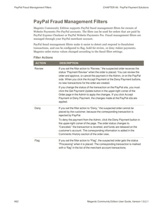PayPal Fraud Management Filters CHAPTER 46:  PayPal Payment Solutions
662 Magento Community Edition User Guide, Version 1.9.2.1
PayPal Fraud Management Filters
Magento Community Edition supports PayPal fraud management filters for owners of
Website Payments Pro PayPal accounts. The filers can be used for orders that are paid by
PayPal Express Checkout or PayPal Website Payments Pro. Fraud management filters are
managed through your PayPal merchant account.
PayPal fraud management filters make it easier to detect and respond to fraudulent
transactions, and can be configured to flag, hold for review, or deny riskier payments.
Magento order status values changed according to the fraud filter settings.
ACTION DESCRIPTION
Review If you set the filter action to “Review,” the suspected order receives the
status ”Payment Review” when the order is placed. You can review the
order and approve, or cancel the payment in the Admin, or on the PayPal
side. When you click the Accept Payment or the Deny Payment buttons,
no new transactions for the order are created.
If you change the status of the transaction on the PayPal site, you must
click the Get Payment Update button in the upper-right corner of the
Order page in the Admin to apply the changes. If you click Accept
Payment or Deny Payment, the changes made at the PayPal site are
applied.
Deny If you set the filter action to “Deny,” the suspected order cannot be
placed by the customer, because the corresponding transaction is
rejected by PayPal.
To deny the payment from the Admin, click the Deny Payment button in
the upper-right corner of the page. The order status changes to
“Canceled,” the transaction is reverted, and funds are released on the
customer’s account. The corresponding information is added in the
Comments History section of the order view.
Flag If you set the filter action to “Flag”, the suspected order gets the status
”Processing” when it is placed. The corresponding transaction is marked
with a “flag” in the list of the merchant account transactions.
Filter Actions
 