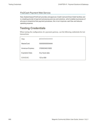Testing Credentials CHAPTER 47:  Payment Solutions & Gateways
Flo2Cash Payment Web Service
New Zealand-based Flo2Cash provides and approves Credit Card and Direct Debit facilities and
is a leading provider of payment processing services and solutions, which enables businesses of
all sizes to streamline their payment processes; this in turn improves cash flow and reduces
operating expense.
Testing Credentials
When testing the configuration of a payment gateway, use the following credentials for test
transactions.
Visa 4111111111111111
MasterCard: 5555555555554444
American Express: 378282246310005
Expiration Date: Any future date
CVV/CVC: 123 or 000
668 Magento Community Edition User Guide, Version 1.9.2.1
 