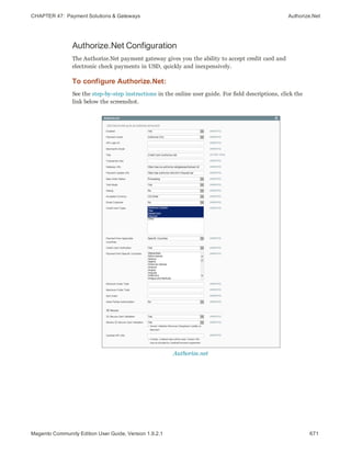 CHAPTER 47:  Payment Solutions & Gateways Authorize.Net
Authorize.Net Configuration
The Authorize.Net payment gateway gives you the ability to accept credit card and
electronic check payments in USD, quickly and inexpensively.
To configure Authorize.Net:
See the step-by-step instructions in the online user guide. For field descriptions, click the
link below the screenshot.
Authorize.net
671Magento Community Edition User Guide, Version 1.9.2.1
 