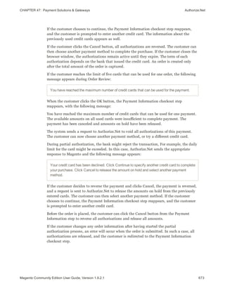 CHAPTER 47:  Payment Solutions & Gateways Authorize.Net
If the customer chooses to continue, the Payment Information checkout step reappears,
and the customer is prompted to enter another credit card. The information about the
previously used credit cards appears as well.
If the customer clicks the Cancel button, all authorizations are reversed. The customer can
then choose another payment method to complete the purchase. If the customer closes the
browser window, the authorizations remain active until they expire. The term of each
authorization depends on the bank that issued the credit card. An order is created only
after the total amount of the order is captured.
If the customer reaches the limit of five cards that can be used for one order, the following
message appears during Order Review:
You have reached the maximum number of credit cards that can be used for the payment.
When the customer clicks the OK button, the Payment Information checkout step
reappears, with the following message:
You have reached the maximum number of credit cards that can be used for one payment.
The available amounts on all used cards were insufficient to complete payment. The
payment has been canceled and amounts on hold have been released.
The system sends a request to Authorize.Net to void all authorizations of this payment.
The customer can now choose another payment method, or try a different credit card.
During partial authorization, the bank might reject the transaction, For example, the daily
limit for the card might be exceeded. In this case, Authorize.Net sends the appropriate
response to Magento and the following message appears:
Your credit card has been declined. Click Continue to specify another credit card to complete
your purchase. Click Cancel to release the amount on hold and select another payment
method.
If the customer decides to reverse the payment and clicks Cancel, the payment is reversed,
and a request is sent to Authorize.Net to release the amounts on hold from the previously
entered cards. The customer can then select another payment method. If the customer
chooses to continue, the Payment Information checkout step reappears, and the customer
is prompted to enter another credit card.
Before the order is placed, the customer can click the Cancel button from the Payment
Information step to reverse all authorizations and release all amounts.
If the customer changes any order information after having started the partial
authorization process, an error will occur when the order is submitted. In such a case, all
authorizations are released, and the customer is redirected to the Payment Information
checkout step.
673Magento Community Edition User Guide, Version 1.9.2.1
 