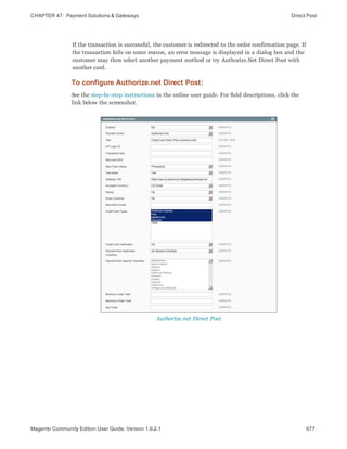 CHAPTER 47:  Payment Solutions & Gateways Direct Post
If the transaction is successful, the customer is redirected to the order confirmation page. If
the transaction fails on some reason, an error message is displayed in a dialog box and the
customer may then select another payment method or try Authorize.Net Direct Post with
another card.
To configure Authorize.net Direct Post:
See the step-by-step instructions in the online user guide. For field descriptions, click the
link below the screenshot.
Authorize.net Direct Post
677Magento Community Edition User Guide, Version 1.9.2.1
 