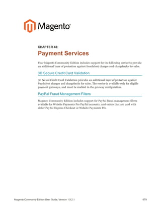 679Magento Community Edition User Guide, Version 1.9.2.1
CHAPTER 48:
Payment Services
Your Magento Community Edition includes support for the following service to provide
an additional layer of protection against fraudulent charges and chargebacks for sales.
3D Secure Credit Card Validation
3D Secure Credit Card Validation provides an additional layer of protection against
fraudulent charges and chargebacks for sales. The service is available only for eligible
payment gateways, and must be enabled in the gateway configuration.
PayPal Fraud Management Filters
Magento Community Edition includes support for PayPal fraud management filters
available for Website Payments Pro PayPal accounts, and orders that are paid with
either PayPal Express Checkout or Website Payments Pro.
 