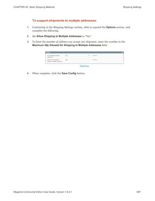 CHAPTER 49:  Basic Shipping Methods Shipping Settings
To support shipments to multiple addresses:
1. Continuing in the Shipping Settings section, click to expand the Options section, and
complete the following:
2. Set Allow Shipping to Multiple Addresses to “Yes.”
3. To limit the number of address you accept per shipment, enter the number in the
Maximum Qty Allowed for Shipping to Multiple Addresses field.
Options
4. When complete, click the Save Config button.
687Magento Community Edition User Guide, Version 1.9.2.1
 