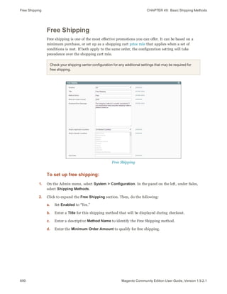Free Shipping CHAPTER 49:  Basic Shipping Methods
690 Magento Community Edition User Guide, Version 1.9.2.1
Free Shipping
Free shipping is one of the most effective promotions you can offer. It can be based on a
minimum purchase, or set up as a shopping cart price rule that applies when a set of
conditions is met. If both apply to the same order, the configuration setting will take
precedence over the shopping cart rule.
Check your shipping carrier configuration for any additional settings that may be required for
free shipping.
Free Shipping
To set up free shipping:
1. On the Admin menu, select System > Configuration. In the panel on the left, under Sales,
select Shipping Methods.
2. Click to expand the Free Shipping section. Then, do the following:
a. Set Enabled to “Yes.”
b. Enter a Title for this shipping method that will be displayed during checkout.
c. Enter a descriptive Method Name to identify the Free Shipping method.
d. Enter the Minimum Order Amount to qualify for free shipping.
 