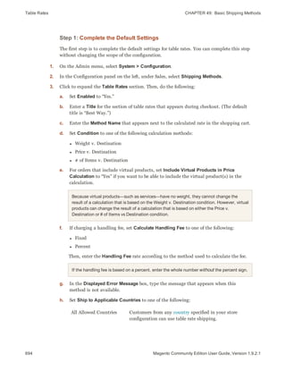 Table Rates CHAPTER 49:  Basic Shipping Methods
694 Magento Community Edition User Guide, Version 1.9.2.1
Step 1: Complete the Default Settings
The first step is to complete the default settings for table rates. You can complete this step
without changing the scope of the configuration.
1. On the Admin menu, select System > Configuration.
2. In the Configuration panel on the left, under Sales, select Shipping Methods.
3. Click to expand the Table Rates section. Then, do the following:
a. Set Enabled to “Yes.”
b. Enter a Title for the section of table rates that appears during checkout. (The default
title is “Best Way.”)
c. Enter the Method Name that appears next to the calculated rate in the shopping cart.
d. Set Condition to one of the following calculation methods:
l Weight v. Destination
l Price v. Destination
l # of Items v. Destination
e. For orders that include virtual products, set Include Virtual Products in Price
Calculation to “Yes” if you want to be able to include the virtual product(s) in the
calculation.
Because virtual products—such as services—have no weight, they cannot change the
result of a calculation that is based on the Weight v. Destination condition. However, virtual
products can change the result of a calculation that is based on either the Price v.
Destination or # of Items vs Destination condition.
f. If charging a handling fee, set Calculate Handling Fee to one of the following:
l Fixed
l Percent
Then, enter the Handling Fee rate according to the method used to calculate the fee.
If the handling fee is based on a percent, enter the whole number without the percent sign.
g. In the Displayed Error Message box, type the message that appears when this
method is not available.
h. Set Ship to Applicable Countries to one of the following:
All Allowed Countries Customers from any country specified in your store
configuration can use table rate shipping.
 