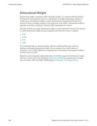 Dimensional Weight CHAPTER 49:  Basic Shipping Methods
698 Magento Community Edition User Guide, Version 1.9.2.1
Dimensional Weight
Dimensional weight, sometimes called volumetric weight, is a common industry practice
that bases the transportation price on a combination of weight and package volume. In
simple terms, dimensional weight is used to determine the shipping rate based on the
amount of space a package occupies in the cargo area of the carrier. Dimensional weight is
typically used when a package is relatively light compared to its volume.
All major carriers now apply dimensional weight to some shipments. However, the manner
in which dimensional weight pricing is applied varies from one carrier to another.
l DHL
l FedEx
l UPS
l USPS
We recommend that you become familiar with the method used by each carrier to
determine and apply dimensional weight. If your company has a high volume of
shipments, even a slight difference in shipping price can translate to thousands of dollars
over the course of a year.
Magento’s native shipping configuration does not include support for dimensional weight.
However, WebShopApps has developed a Dimensional Shipping extension that manages
rates for FedEx, UPS, and USPS. WebShopApps is a Magento Technology Partner.
 