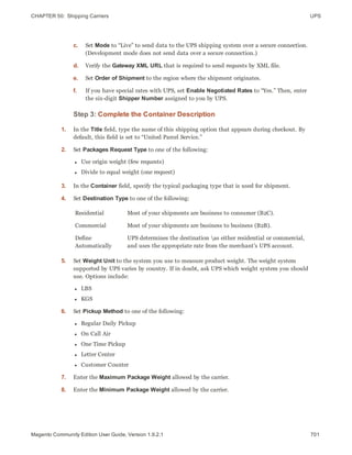 CHAPTER 50:  Shipping Carriers UPS
c. Set Mode to “Live” to send data to the UPS shipping system over a secure connection.
(Development mode does not send data over a secure connection.)
d. Verify the Gateway XML URL that is required to send requests by XML file.
e. Set Order of Shipment to the region where the shipment originates.
f. If you have special rates with UPS, set Enable Negotiated Rates to “Yes.” Then, enter
the six-digit Shipper Number assigned to you by UPS.
Step 3: Complete the Container Description
1. In the Title field, type the name of this shipping option that appears during checkout. By
default, this field is set to “United Parcel Service.”
2. Set Packages Request Type to one of the following:
l Use origin weight (few requests)
l Divide to equal weight (one request)
3. In the Container field, specify the typical packaging type that is used for shipment.
4. Set Destination Type to one of the following:
Residential Most of your shipments are business to consumer (B2C).
Commercial Most of your shipments are business to business (B2B).
Define
Automatically
UPS determines the destination as either residential or commercial,
and uses the appropriate rate from the merchant’s UPS account.
5. Set Weight Unit to the system you use to measure product weight. The weight system
supported by UPS varies by country. If in doubt, ask UPS which weight system you should
use. Options include:
l LBS
l KGS
6. Set Pickup Method to one of the following:
l Regular Daily Pickup
l On Call Air
l One Time Pickup
l Letter Center
l Customer Counter
7. Enter the Maximum Package Weight allowed by the carrier.
8. Enter the Minimum Package Weight allowed by the carrier.
701Magento Community Edition User Guide, Version 1.9.2.1
 