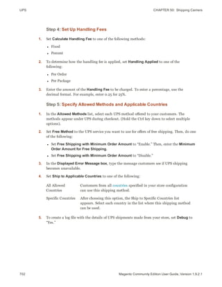 UPS CHAPTER 50:  Shipping Carriers
702 Magento Community Edition User Guide, Version 1.9.2.1
Step 4: Set Up Handling Fees
1. Set Calculate Handling Fee to one of the following methods:
l Fixed
l Percent
2. To determine how the handling fee is applied, set Handling Applied to one of the
following:
l Per Order
l Per Package
3. Enter the amount of the Handling Fee to be charged. To enter a percentage, use the
decimal format. For example, enter 0.25 for 25%.
Step 5: Specify Allowed Methods and Applicable Countries
1. In the Allowed Methods list, select each UPS method offered to your customers. The
methods appear under UPS during checkout. (Hold the Ctrl key down to select multiple
options).
2. Set Free Method to the UPS service you want to use for offers of free shipping. Then, do one
of the following:
l Set Free Shipping with Minimum Order Amount to “Enable.” Then, enter the Minimum
Order Amount for Free Shipping.
l Set Free Shipping with Minimum Order Amount to “Disable.”
3. In the Displayed Error Message box, type the message customers see if UPS shipping
becomes unavailable.
4. Set Ship to Applicable Countries to one of the following:
All Allowed
Countries
Customers from all countries specified in your store configuration
can use this shipping method.
Specific Countries After choosing this option, the Ship to Specific Countries list
appears. Select each country in the list where this shipping method
can be used.
5. To create a log file with the details of UPS shipments made from your store, set Debug to
“Yes.”
 
