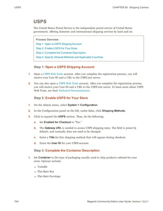 USPS CHAPTER 50:  Shipping Carriers
704 Magento Community Edition User Guide, Version 1.9.2.1
USPS
The United States Postal Service is the independent postal service of United States
government, offering domestic and international shipping services by land and air.
Process Overview:
Step 1: Open a USPS Shipping Account
Step 2: Enable USPS for Your Store
Step 3: Complete the Container Description
Step 4: Specify Allowed Methods and Applicable Countries
Step 1: Open a USPS Shipping Account
1. Open a USPS Web Tools account. After you complete the registration process, you will
receive your User ID and a URL to the USPS test server.
2. You can also open a USPS Web Tools account. After you complete the registration process,
you will receive your User ID and a URL to the USPS test server. To learn more about USPS
Web Tools, see their Technical Documentation.
Step 2: Enable USPS for Your Store
1. On the Admin menu, select System > Configuration.
2. In the Configuration panel on the left, under Sales, click Shipping Methods.
3. Click to expand the USPS section. Then, do the following:
a. Set Enabled for Checkout to "Yes."
b. The Gateway URL is needed to access USPS shipping rates. The field is preset by
default, and normally does not need to be changed.
c. Enter a Title for this shipping method that will appear during checkout.
d. Enter the User ID for your USPS account.
Step 3: Complete the Container Description
1. Set Container to the type of packaging usually used to ship products ordered for your
store. Options include:
l Variable
l Flat-Rate Box
l Flat-Rate Envelope
 