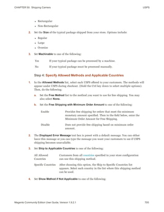CHAPTER 50:  Shipping Carriers USPS
l Rectangular
l Non-Rectangular
2. Set the Size of the typical package shipped from your store. Options include:
l Regular
l Large
l Oversize
3. Set Machinable to one of the following:
Yes If your typical package can be processed by a machine.
No If your typical package must be processed manually.
Step 4: Specify Allowed Methods and Applicable Countries
1. In the Allowed Methods list, select each USPS offered to your customers. The methods will
appear under USPS during checkout. (Hold the Ctrl key down to select multiple options).
Then, do the following:
a. Set the Free Method list to the method you want to use for free shipping. You may
also select None.
b. Set the Free Shipping with Minimum Order Amount to one of the following:
Enable Provides free shipping for orders that meet the minimum
monetary amount specified. Then in the field below, enter the
Minimum Order Amount for Free Shipping.
Disable Does not provide free shipping based on minimum order
amount.
2. The Displayed Error Message text box is preset with a default message. You can either
leave this message or you can type the message you want your customers to see if USPS
shipping becomes unavailable.
3. Set Ship to Applicable Countries to one of the following:
All Allowed
Countries
Customers from all countries specified in your store configuration
can use this shipping method.
Specific Countries After choosing this option, the Ship to Specific Countries list
appears. Select each country in the list where this shipping method
can be used.
4. Set Show Method if Not Applicable to one of the following:
705Magento Community Edition User Guide, Version 1.9.2.1
 