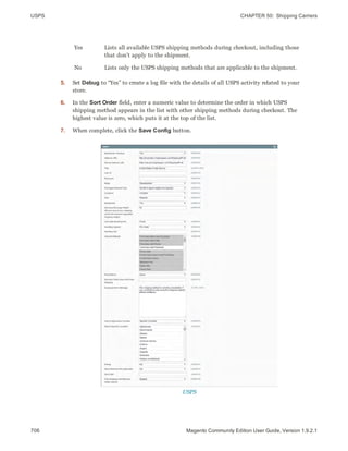 USPS CHAPTER 50:  Shipping Carriers
706 Magento Community Edition User Guide, Version 1.9.2.1
Yes Lists all available USPS shipping methods during checkout, including those
that don’t apply to the shipment.
No Lists only the USPS shipping methods that are applicable to the shipment.
5. Set Debug to “Yes” to create a log file with the details of all USPS activity related to your
store.
6. In the Sort Order field, enter a numeric value to determine the order in which USPS
shipping method appears in the list with other shipping methods during checkout. The
highest value is zero, which puts it at the top of the list.
7. When complete, click the Save Config button.
USPS
 