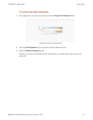 CHAPTER 5:  Store Admin Admin Login
To receive new login credentials:
1. If you forget your user name or password, click the Forgot Your Password? link.
Forgot user name or password?
2. Enter the Email Address that is associated with the Admin account.
3. Click the Retrieve Password button.
If there is an account associated with the email address, an email will be sent to reset your
password.
51Magento Community Edition User Guide, Version 1.9.2.1
 