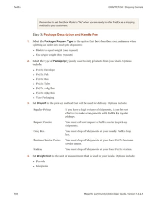 FedEx CHAPTER 50:  Shipping Carriers
708 Magento Community Edition User Guide, Version 1.9.2.1
Remember to set Sandbox Mode to "No" when you are ready to offer FedEx as a shipping
method to your customers.
Step 3: Package Description and Handle Fee
1. Select the Packages Request Type to the option that best describes your preference when
splitting an order into multiple shipments:
l Divide to equal weight (one request)
l Use origin weight (few requests)
2. Select the type of Packaging typically used to ship products from your store. Options
include:
l FedEx Envelope
l FedEx Pak
l FedEx Box
l FedEx Tube
l FedEx 10kg Box
l FedEx 25kg Box
l Your Packaging
3. Set Dropoff to the pick-up method that will be used for delivery. Options include:
Regular Pickup If you have a high volume of shipments, it can be cost
effective to make arrangements with FedEx for regular
pickups.
Request Courier You must call and request a FedEx courier to pick-up
shipments.
Drop Box You must drop off shipments at your nearby FedEx drop
box.
Business Service Center You must drop off shipments at your local FedEx business
service center.
Station You must drop off shipments at your local FedEx station.
4. Set Weight Unit to the unit of measurement that is used in your locale. Options include:
l Pounds
l Kilograms
 