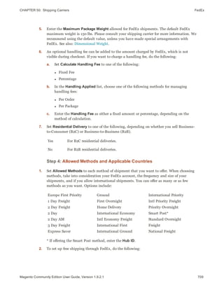 CHAPTER 50:  Shipping Carriers FedEx
5. Enter the Maximum Package Weight allowed for FedEx shipments. The default FedEx
maximum weight is 150 lbs. Please consult your shipping carrier for more information. We
recommend using the default value, unless you have made special arrangements with
FedEx. See also: Dimensional Weight.
6. An optional handling fee can be added to the amount charged by FedEx, which is not
visible during checkout. If you want to charge a handling fee, do the following:
a. Set Calculate Handling Fee to one of the following:
l Fixed Fee
l Percentage
b. In the Handling Applied list, choose one of the following methods for managing
handling fees:
l Per Order
l Per Package
c. Enter the Handling Fee as either a fixed amount or percentage, depending on the
method of calculation.
7. Set Residential Delivery to one of the following, depending on whether you sell Business-
to-Consumer (B2C) or Business-to-Business (B2B).
Yes For B2C residential deliveries.
No For B2B residential deliveries.
Step 4: Allowed Methods and Applicable Countries
1. Set Allowed Methods to each method of shipment that you want to offer. When choosing
methods, take into consideration your FedEx account, the frequency and size of your
shipments, and if you allow international shipments. You can offer as many or as few
methods as you want. Options include:
Europe First Priority
1 Day Freight
2 Day Freight
2 Day
2 Day AM
3 Day Freight
Express Saver
Ground
First Overnight
Home Delivery
International Economy
Intl Economy Freight
International First
International Ground
International Priority
Intl Priority Freight
Priority Overnight
Smart Post*
Standard Overnight
Freight
National Freight
* If offering the Smart Post method, enter the Hub ID.
2. To set up free shipping through FedEx, do the following:
709Magento Community Edition User Guide, Version 1.9.2.1
 