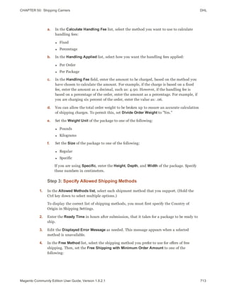 CHAPTER 50:  Shipping Carriers DHL
a. In the Calculate Handling Fee list, select the method you want to use to calculate
handling fees:
l Fixed
l Percentage
b. In the Handling Applied list, select how you want the handling fees applied:
l Per Order
l Per Package
c. In the Handling Fee field, enter the amount to be charged, based on the method you
have chosen to calculate the amount. For example, if the charge is based on a fixed
fee, enter the amount as a decimal, such as: 4.90. However, if the handling fee is
based on a percentage of the order, enter the amount as a percentage. For example, if
you are charging six percent of the order, enter the value as: .06.
d. You can allow the total order weight to be broken up to ensure an accurate calculation
of shipping charges. To permit this, set Divide Order Weight to "Yes."
e. Set the Weight Unit of the package to one of the following:
l Pounds
l Kilograms
f. Set the Size of the package to one of the following:
l Regular
l Specific
If you are using Specific, enter the Height, Depth, and Width of the package. Specify
these numbers in centimeters.
Step 3: Specify Allowed Shipping Methods
1. In the Allowed Methods list, select each shipment method that you support. (Hold the
Ctrl key down to select multiple options.)
To display the correct list of shipping methods, you must first specify the Country of
Origin in Shipping Settings.
2. Enter the Ready Time in hours after submission, that it takes for a package to be ready to
ship.
3. Edit the Displayed Error Message as needed. This message appears when a selected
method is unavailable.
4. In the Free Method list, select the shipping method you prefer to use for offers of free
shipping. Then, set the Free Shipping with Minimum Order Amount to one of the
following:
713Magento Community Edition User Guide, Version 1.9.2.1
 