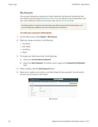 Admin Login CHAPTER 5:  Store Admin
52 Magento Community Edition User Guide, Version 1.9.2.1
My Account
Your account information contains your login credentials and personal information that
was initially entered during the Magento Setup. You can edit the account information, and
also create additional Admin user accounts with various permission levels.
As a best practice, it’s good to have more than one Admin account with full permissions, so if
you ever forget your password, you won’t be locked out of the Admin.
To edit your account information:
1. On the Admin menu, select System > My Account.
2. Make any changes necessary to the following:
l User Name
l First Name
l Last Name
l Email
3. To change your Admin password, do the following:
a. Enter your Current Admin Password.
b. Enter your New Password. To confirm, enter it again in the Password Confirmation
field.
4. When complete, click the Save Account button.
5. Make sure to update your records so you don’t forget the new password. You will need it
the next time you log in to the Admin.
My Account
 